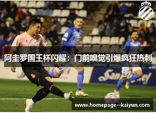阿圭罗国王杯闪耀:门前嗅觉引爆疯狂热刺 阿圭罗国王杯闪耀:门前嗅觉引爆疯狂热刺