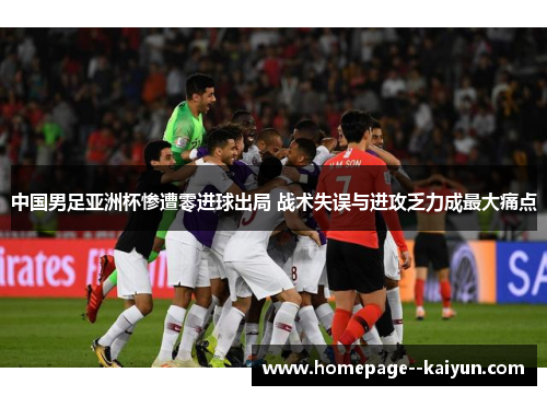 中国男足亚洲杯惨遭零进球出局 战术失误与进攻乏力成最大痛点