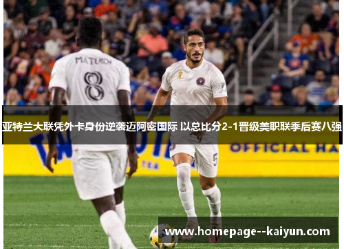 亚特兰大联凭外卡身份逆袭迈阿密国际 以总比分2-1晋级美职联季后赛八强