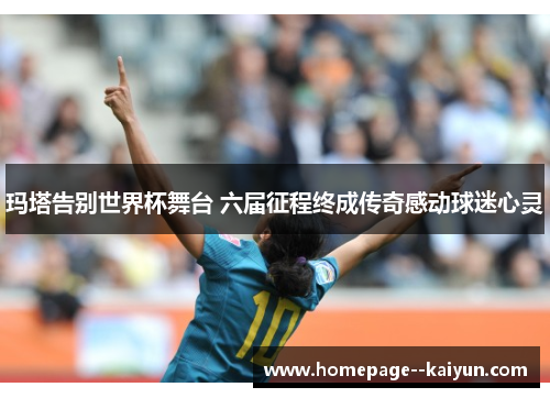 玛塔告别世界杯舞台 六届征程终成传奇感动球迷心灵