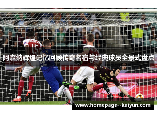 阿森纳辉煌记忆回顾传奇名宿与经典球员全景式盘点