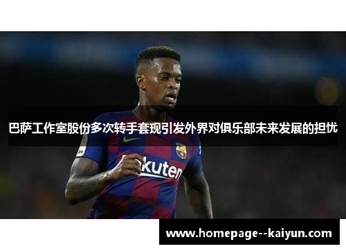 巴萨工作室股份多次转手套现引发外界对俱乐部未来发展的担忧 巴萨工作室股份多次转手套现引发外界对俱乐部未来发展的担忧
